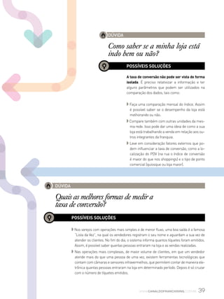 39www.canaldofranchising.com.br
DÚVIDA
Como saber se a minha loja está
indo bem ou não?
POSSÍVEIS SOLUÇÕES
A taxa de conversão não pode ser vista de forma
isolada. É preciso relativizar a informação e ter
alguns parâmetros que podem ser utilizados na
comparação dos dados, tais como:
◗ Faça uma comparação mensal do índice. Assim
é possível saber se o desempenho da loja está
melhorando ou não.
◗ Compare também com outras unidades da mes-
ma rede. Isso pode dar uma ideia de como a sua
loja está trabalhando a venda em relação aos ou-
tros integrantes da franquia.
◗ Leve em consideração fatores externos que po-
dem influenciar a taxa de conversão, como a lo-
calização do PDV (na rua o índice de conversão
é maior do que nos shoppings) e o tipo de ponto
comercial (quiosque ou loja maior).
DÚVIDA
Quais as melhores formas de medir a
taxa de conversão?
POSSÍVEIS SOLUÇÕES
◗ Nos varejos com operações mais simples e de menor fluxo, uma boa saída é a famosa
“Lista da Vez”, na qual os vendedores registram o seu nome e aguardam a sua vez de
atender os clientes. No fim do dia, o sistema informa quantos tíquetes foram emitidos.
Assim, é possível saber quantas pessoas entraram na loja e as vendas realizadas.
◗ Nas operações mais complexas, de maior volume de clientes, em que um vendedor
atende mais do que uma pessoa de uma vez, existem ferramentas tecnológicas que
contam com câmaras e sensores infravermelhos, que permitem contar de maneira ele-
trônica quantas pessoas entraram na loja em determinado período. Depois é só cruzar
com o número de tíquetes emitidos.
 