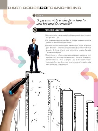 40canal do franchising
BastidoresdoFranchising
DÚVIDA
O que o varejista precisa fazer para ter
uma boa taxa de conversão?
POSSÍVEIS SOLUÇÕES
◗ Montar um bom mix de produtos, adequado ao perfil do consumi-
dor que visita a loja.
◗ Ter uma boa qualidade dos níveis de estoque para estar pronto a
atender as demandas do consumidor.
◗ Garantir um bom atendimento, preparando a equipe de vendas
para descobrir e entender as necessidades do cliente, mostrar os
produtos de forma atraente e ser eficiente na hora do chamado
“fechamento da venda”.
◗ Ficar atento às informações repassadas pela equipe de ven-
dedores sobre os motivos que levaram à perda de uma venda.
Geralmente isso é feito na própria Lista da Vez ou em relató-
rios específicos que devem ser preenchidos no fim da jornada
de trabalho dos colaboradores.
 
