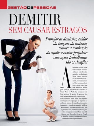 42 canal do franchising
A
demissão de um cola-
borador é um processo
delicado. Vai além das
questões profissionais.
Mexe com o emocio-
nal do demitido, com a
saúde, com o casamen-
to. Não existe demissão
sem trauma, mas é pos-
sível atenuá-lo, ensina
José Tolovi Jr., presidente do Conselho do
Great Place to Work. “As empresas com
boas práticas de gestão de pessoas têm
uma preocupação grande com o tema.”
Uma demissão pode ainda ter impactos
na imagem e na reputação da empresa, no
ambiente interno de trabalho, tem custos
financeiros e complexas questões jurídicas.
“A demissão é muitas vezes inevitável, mas
o processo deve ser bem conduzido para
evitar estragos”, explica Maria Candida
Baumer de Azevedo, sócia da People
& Results, consultoria especializada em
carreira e cultura organizacional.
GestãodEPESSOAS
Demitir
sem causar estragos
Pranejar as demissões, cuidar
da imagem da empresa,
manter a motivação
da equipe e evitar prejuízos
com ações trabalhistas
são os desafios
 