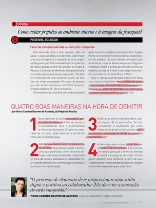 43www.canaldofranchising.com.br
DÚVIDA
Como evitar prejuízo ao ambiente interno e à imagem da franquia?
POSSÍVEL SOLUÇÃO
Falar de maneira educada e clara com o demitido
Quatro boas maneiras na hora de demitir
por Maria Candida Baumer de Azevedo, da People & Results
“O processo de demissão deve proporcionar uma saída
digna e positiva ao colaborador. Ele deve ter a sensação
de ciclo cumprido.”
Maria Candida Baumer de azevedo, sócia da consultoria People & Results
Uma demissão dura e sem respeito, além de
abalar o lado psicológico do demitido, pode trazer
prejuízos à imagem e à reputação de uma empre-
sa. Ninguém quer ficar mal falado por aí. O alerta é
de Maria Candida Baumer de Azevedo, da People &
Results. O processo de demissão deve proporcionar
uma saída digna e positiva ao colaborador. “Ele deve
ter a sensação de ciclo cumprido. Assim, vai falar
bem do antigo empregador. Há casos de pessoas
que, após saírem da empresa, até indicaram paren-
tes para trabalhar lá”, diz a consultora.
Da mesma forma, uma demissão turbulenta pode
gerar impactos negativos para quem fica. Engaja-
mento e comprometimento dos demais colaborado-
res são afetados. “Se você maltrata um colaborador
ao demiti-lo, o que os demais vão pensar? Algumas
empresas cortam o acesso do demitido ao local de
trabalho, à conta de e-mail, e isso pega muito mal”,
diz José Tolovi Jr., do Great Place to Work.
Tolovi Jr. ressalta que demissões devem ser feitas
com respeito e dignidade. Um corte deve ser comu-
nicado sempre com antecedência e transparência.
Explique as razões da demissão e as alternativas
que foram buscadas antes da decisão final.
1
Quem deve dar a notícia é sempre o ges-
tor direto do demitido. Nada de passar a
responsabilidade para o departamento
de Recursos Humanos. É como na sepa-
ração de um casal: quem deve dar a notícia aos
filhos são os próprios pais.
2
Não se deve demitir no fim do dia e no fim
da semana. Segunda-feira pela manhã é
uma boa alternativa. Além de evitar es-
tragar o domingo do demitido, a demissão
no início da semana possibilita ao colaborador ter
um grande período útil e comercial para começar a
busca por uma recolocação.
3
Vá direto ao anúncio da demissão e, ape-
nas depois, dê as explicações. Se ficar
“cozinhando” o colaborador por muito
tempo antes de dar a notícia ruim, o ges-
tor passará a impressão de dúvida em relação à
sua decisão.
4
A demissão deve ocorrer numa sala re-
servada, e não em público. É preciso dar
um tempo para que o demitido entenda
a notícia e consiga se recompor. O bom
gestor também deve conhecer o perfil de seus
colaboradores e estar preparado para as reações
emocionais esperadas para cada caso.
 