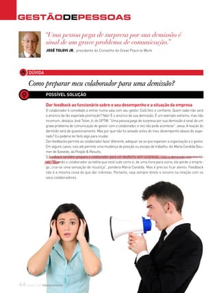 GestãodEPESSOAS
44canal do franchising
DÚVIDA
Como preparar meu colaborador para uma demissão?
“Uma pessoa pega de surpresa por sua demissão é
sinal de um grave problema de comunicação.”
JOSÉ TOLOVI JR., presidente do Conselho do Great Place to Work
POSSÍVEL SOLUÇÃO
Dar feedback ao funcionário sobre o seu desempenho e a situação da empresa
O colaborador é convidado a entrar numa sala com seu gestor. Está feliz e confiante. Quem sabe não será
o anúncio da tão esperada promoção? Não! É o anúncio de sua demissão. É um exemplo extremo, mas não
incomum, destaca José Tolovi Jr, do GPTW. “Uma pessoa pega de surpresa por sua demissão é sinal de um
grave problema de comunicação do gestor com o colaborador, e isto não pode acontecer”, avisa. A reação do
demitido será de questionamento. Mas por que não fui avisado antes do meu desempenho abaixo do espe-
rado? Eu poderia ter feito algo para mudar.
Dar feedbacks permite ao colaborador fazer diferente, adequar-se ao que esperam a organização e o gestor.
Em alguns casos, isso até permite uma mudança de posição ou escopo de trabalho, diz Maria Candida Bau-
mer de Azevedo, da People & Results.
O feedback também prepara o colaborador para um desfecho sem surpresas, caso a demissão seja inevitá-
vel. “Quando o colaborador acredita que está tudo certo e, de uma hora para outra, ele perde o empre-
go, cria-se uma sensação de injustiça”, pondera Maria Candida. Mas é preciso ficar atento. Feedback
não é a mesma coisa do que dar indiretas. Portanto, seja sempre direto e sincero na relação com os
seus colaboradores.
 