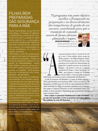 47www.canaldofranchising.com.br
“A
s pessoas precisam saber o momento de sol-
tar o osso. A frase simples, direta, quase um
ditado popular, é de Miguel Krigsner, funda-
dor d’O Boticário há mais de 30 anos e hoje
presidente do Conselho de Administração do
grupo. Foi o próprio processo de sucessão de
Krigsner – ele passou o osso ou o cargo de
presidente do Grupo a Artur Grynbaum em
2008 – que inspirou a criação de “O Futuro
em Nossas Mãos”, o bem-sucedido programa
de formação de herdeiros entre os franqueados d’O Boticário.
A rede de franquias d’O Boticário é a maior do Brasil, segundo a
Associação Brasileira de Franchising (ABF). Conta com mais de 900
franqueados e 3.690 pontos de venda em aproximadamente 1.750 ci-
dades brasileiras. Em 2009, uma pesquisa qualitativa com os franque-
ados ajudou a empresa a entender as reais necessidades destes com
relação ao tema sucessório. Descobriu-se que os sucessores naturais
eram os próprios filhos.
Leia a seguir os principais fundamentos e cases interessan-
tes que têm garantido o êxito no processo sucessório dentro
das unidades da rede d’O Boticário.
Filhas bem
preparadas
dão segurança
para a mãe
Quando Fabiana Borges, uma das filhas de
Imara Borges, franqueada d’O Boticiário
em Ribeirão Preto, no interior de São Paulo,
decidiu entrar para o comando do negócio
familiar, ainda não havia sido formatado o
programa de sucessão da rede. Fabiana era
vista como uma sócia da mãe, e não como
uma sucessora. “Foi o nosso processo, do
jeito que acreditávamos ser o melhor na
ocasião”, conta Imara.
Flávia Borges, a outra filha, já entrou para
os negócios com suporte da franqueadora
e entende bem as vantagens. “O programa
de hoje vai preparando o profissional para
assumir as responsabilidades”, resume
Flávia. Fabiana, a pioneira, entende que a
transição é complexa e que várias questões
precisam ser ajustadas. “Somos pessoas
diferentes, com atitudes diferentes, timings
diferentes”, emenda Fabiana.
Para Imara, a mãe, afastar-se d’O Boticário
não é tarefa fácil, mas vê também o proces-
so de transição com mais segurança hoje.
“O Boticário faz parte da minha vida, eu vivo
O Boticário, eu acordo O Boticário, eu durmo
O Boticário, mas quando eu vejo as minhas
filhas tão bem preparadas, com vontade de
vencer, de crescer, de estar junto com a em-
presa, se identificando com a marca, me dá
uma gratificação muito grande.”
Imara afirma que é possível perceber a dife-
rença entre os processos “antes” e “depois”
do programa de sucessão. O que era uni-
camente natural passa a ser feito de forma
planejada: “O programa prepara gente com
novas ideias e muita energia para manter a
empresa viva por outras gerações.”
“O programa tem como objetivo
auxiliar o franqueado na
preparação e no desenvolvimento
das competências de gestão de seu
sucessor, contribuindo para que a
transição de comando
ocorra de forma eficiente,
planejada e segura.”
Osvaldo Moscon, diretor de
Desenvolvimento de Canais
e Franchising d’O Boticário
 