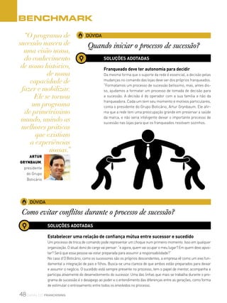 48 canal do franchising
BENCHMARK
“O programa de
sucessão nasceu de
uma visão nossa,
do conhecimento
de nosso histórico,
de nossa
capacidade de
fazer e mobilizar.
Ele se tornou
um programa
de primeiríssimo
mundo, unindo as
melhores práticas
que existiam
a experiências
nossas.”
Artur
Grynbaum,
presidente
do Grupo
Boticário
DÚVIDA
Quando iniciar o processo de sucessão?
SOLUÇÕES ADOTADAS
Franqueado deve ter autonomia para decidir
Da mesma forma que o suporte da rede é essencial, a decisão pelas
mudanças no comando das lojas deve ser dos próprios franqueados.
“Formatamos um processo de sucessão belíssimo, mas, antes dis-
so, ajudamos a formatar um processo de tomada de decisão para
a sucessão. A decisão é do operador com a sua família e não da
franqueadora. Cada um tem seu momento e motivos particulares,
conta o presidente do Grupo Boticário, Artur Grynbaum. Ele afir-
ma que a rede tem uma preocupação grande em preservar a saúde
da marca, e não seria inteligente deixar o importante processo de
sucessão nas lojas para que os franqueados resolvam sozinhos.
DÚVIDA
Como evitar conflitos durante o processo de sucessão?
SOLUÇÕES ADOTADAS
Estabelecer uma relação de confiança mútua entre sucessor e sucedido
Um processo de troca de comando pode representar um choque num primeiro momento. Isso em qualquer
organização. O atual dono do cargo vai pensar: “e agora, quem vai ocupar o meu lugar? Em quem devo apos-
tar? Será que essa pessoa vai estar preparada para assumir a responsabilidade?”
No caso d’O Boticário, como os sucessores são os próprios descendentes, a empresa vê como um eixo fun-
damental a integração de pais e filhos. Busca-se uma clareza de que ambos estão preparados para deixar
e assumir o negócio. O sucedido está sempre presente no processo, tem o papel de mentor, acompanha e
participa ativamente do desenvolvimento do sucessor. Uma das linhas que mais se trabalha durante o pro-
grama de sucessão é o desapego ao poder e o entendimento das diferenças entre as gerações, como forma
de estimular o entrosamento entre todos os envolvidos no processo.
 