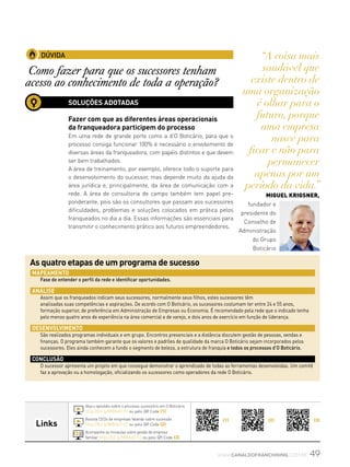 49www.canaldofranchising.com.br
(1) (2) (3)
Links
DÚVIDA
Como fazer para que os sucessores tenham
acesso ao conhecimento de toda a operação?
SOLUÇÕES ADOTADAS
Fazer com que as diferentes áreas operacionais
da franqueadora participem do processo
Em uma rede de grande porte como a d’O Boticário, para que o
processo consiga funcionar 100% é necessário o envolvimento de
diversas áreas da franqueadora, com papéis distintos e que devem
ser bem trabalhados.
A área de treinamento, por exemplo, oferece todo o suporte para
o desenvolvimento do sucessor, mas depende muito da ajuda da
área jurídica e, principalmente, da área de comunicação com a
rede. A área de consultoria de campo também tem papel pre-
ponderante, pois são os consultores que passam aos sucessores
dificuldades, problemas e soluções colocados em prática pelos
franqueados no dia a dia. Essas informações são essenciais para
transmitir o conhecimento prático aos futuros empreendedores.
Assista CEOs de empresas falando sobre sucessão
http://bit.ly/MBA60-52 ou pelo QR Code (2)
Acompanhe as miniaulas sobre gestão de empresa
familiar http://bit.ly/MBA60-53 ou pelo QR Code (3)
Veja o episódio sobre o processo sucessório em O Boticário
http://bit.ly/MBA60-51 ou pelo QR Code (1)
“A coisa mais
saudável que
existe dentro de
uma organização
é olhar para o
futuro, porque
uma empresa
nasce para
ficar e não para
permanecer
apenas por um
período da vida.”
Miguel Krigsner,
fundador e
presidente do
Conselho de
Administração
do Grupo
Boticário
Mapeamento
Fase de entender o perfil da rede e identificar oportunidades.
Análise
Assim que os franqueados indicam seus sucessores, normalmente seus filhos, estes sucessores têm
analisadas suas competências e aspirações. De acordo com O Boticário, os sucessores costumam ter entre 24 e 55 anos,
formação superior, de preferência em Administração de Empresas ou Economia. É recomendado pela rede que o indicado tenha
pelo menos quatro anos de experiência na área comercial e de varejo, e dois anos de exercício em função de liderança.
Desenvolvimento
São realizados programas individuais e em grupo. Encontros presenciais e a distância discutem gestão de pessoas, vendas e
finanças. O programa também garante que os valores e padrões de qualidade da marca O Boticário sejam incorporados pelos
sucessores. Eles ainda conhecem a fundo o segmento de beleza, a estrutura de franquia e todos os processos d’O Boticário.
Conclusão
O sucessor apresenta um projeto em que consegue demonstrar o aprendizado de todas as ferramentas desenvolvidas. Um comitê
faz a aprovação ou a homologação, oficializando os sucessores como operadores da rede O Boticário.
As quatro etapas de um programa de sucesso
 