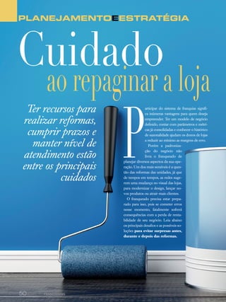 50canal do franchising
Planejamentoeestratégia
ao repaginar a loja
Cuidado
Ter recursos para
realizar reformas,
cumprir prazos e
manter nível de
atendimento estão
entre os principais
cuidados
P
articipar do sistema de franquias signifi-
ca inúmeras vantagens para quem deseja
empreender. Ter um modelo de negócio
definido, contar com parâmetros e métri-
cas já consolidadas e conhecer o histórico
de sazonalidade ajudam os donos de lojas
a reduzir ao mínimo as margens de erro.
Porém a padroniza-
ção do negócio não
livra o franqueado de
planejar diversos aspectos da sua ope-
ração. Um dos mais sensíveis é a ques-
tão das reformas das unidades, já que
de tempos em tempos, as redes suge-
rem uma mudança no visual das lojas,
para modernizar o design, lançar no-
vos produtos ou atrair mais clientes.
O franqueado precisa estar prepa-
rado para isso, pois se cometer erros
nesse momento, fatalmente sofrerá
consequências com a perda de renta-
bilidade de seu negócio. Leia abaixo
os principais desafios e as possíveis so-
luções para evitar surpresas antes,
durante e depois das reformas.
 