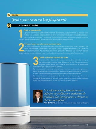 DÚVIDA
Quais os passos para um bom planejamento?
POSSÍVEIS SOLUÇÕES
1
Ouvir o franqueador
O projeto costuma ser apresentado pela rede de franquias, que geralmente já testou o novo
modelo nas unidades próprias. Além de já ter o modelo testado, os franqueadores costu-
mam indicar profissionais – arquitetos, pedreiros, eletricistas, gesseiros – que conhecem o
projeto, minimizando a chance de o franqueado ter surpresas desagradáveis.
2
Colocar todos os valores na ponta do lápis
Ter uma planilha com a relação de todos os materiais necessários para a mudança de
visual na unidade é fundamental. Em alguns casos, a própria rede fornece um check-list
para os franqueados. As planilhas costumam apresentar detalhes que poderiam passar
despercebidos, como mobiliário e até a confecção de novos uniformes para os funcionários.
3
Contar com uma reserva no caixa
Os orçamentos – da mão de obra ao material de construção – sempre
são estimados e é comum haver diferenças no fim. Também é comum
surgirem gastos extras por causa de erros no cálculo da quantidade
de material que será utilizado na reforma.
Para não precisar recorrer a empréstimos e financiamentos ou chegar ao ex-
tremo de ter de interromper as obras, é essencial fazer uma reserva financei-
ra para cobrir custos não previstos que surgem no meio do caminho.
Para isso não existe um percentual definido, mas, de maneira geral, a reco-
mendação é que depois de fechado todo o orçamento, os donos de unidades
façam um provisionamento de até 30% a mais do valor previsto.
“As reformas são pensadas com o
objetivo de melhorar o ambiente de
trabalho dos funcionários e deixar os
clientes satisfeitos.”
Júlio Bertolucci, diretor de franquias da Água Doce Cachaçaria
51www.canaldofranchising.com.br
 