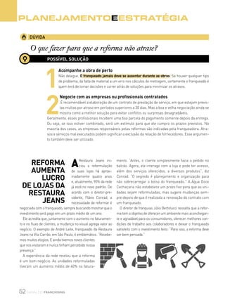 52 canal do franchising
DÚVIDA
O que fazer para que a reforma não atrase?
Planejamentoeestratégia
ARestaura Jeans ini-
ciou a reformulação
de suas lojas há aproxi-
madamente quatro anos
e, atualmente, 90% da rede
já está no novo padrão. De
acordo com o diretor-pre-
sidente, Flávio Conrad, a
necessidade de reformar é
negociada com o franqueado, sempre buscando mostrar que o
investimento será pago em um prazo médio de um ano.
Ele acredita que, juntamente com o aumento no faturamen-
to e no fluxo de clientes, a mudança no visual agrega valor ao
negócio. O exemplo de André Leite, franqueado da Restaura
Jeans na Vila Carrão, em São Paulo, é emblemático. “Recebe-
mos muitos elogios. E ainda tivemos novos clientes
que nos visitaram e nunca tinham percebido nossa
presença.”
A experiência da rede revelou que a reforma
é um bom negócio. As unidades reformuladas
tiveram um aumento médio de 40% no fatura-
mento. “Antes, o cliente simplesmente fazia o pedido no
balcão. Agora, ele interage com a loja e pode ter acesso,
além dos serviços oferecidos, a diversos produtos”, diz
Conrad. “O segredo é planejamento e organização para
não sobrecarregar o bolso do franqueado.” A Água Doce
Cachaçaria não estabelece um prazo fixo para que as uni-
dades sejam reformuladas, mas sugere mudanças sem-
pre depois de que é realizada a renovação do contrato com
um franqueado.
O diretor de franquias Júlio Bertolucci ressalta que a refor-
ma tem o objetivo de oferecer um ambiente mais aconchegan-
te e agradável para os consumidores, oferecer melhores con-
dições de trabalho aos colaboradores e deixar o franqueado
satisfeito com o investimento feito: “Para isso, a reforma deve
ser bem pensada.”
Reforma
aumenta
lucro
de lojas da
Restaura
Jeans
POSSÍVEL SOLUÇÃO
1
Acompanhe a obra de perto
Não delegue. O franqueado jamais deve se ausentar durante as obras. Se houver qualquer tipo
de problema, da falta de material a um erro nos cálculos de metragem, certamente o franqueado é
quem terá de tomar decisões e correr atrás de soluções para minimizar os atrasos.
2
Negocie com as empresas ou profissionais contratados
É recomendável a elaboração de um contrato de prestação de serviço, em que estejam previs-
tas multas por atraso em períodos superiores a 30 dias. Mas a boa e velha negociação ainda se
mostra como a melhor solução para evitar conflitos ou surpresas desagradáveis.
Geralmente, esses profissionais recebem uma boa parcela do pagamento somente depois da entrega.
Ou seja, se isso estiver combinado, será um estímulo para que ele cumpra os prazos previstos. Na
maioria dos casos, as empresas responsáveis pelas reformas são indicadas pela franqueadora. Atra-
sos e serviços mal executados podem significar a exclusão da relação de fornecedores. Esse argumen-
to também deve ser utilizado.
 