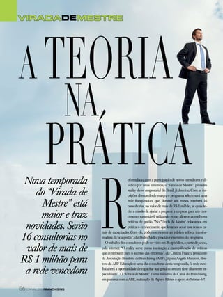 VIRADADeMESTRE
R
eformulado, com a participação de novos consultores e di-
vidido por áreas temáticas, o “Virada de Mestre”, primeiro
reality show empresarial do Brasil, já decolou. Com as ins-
crições abertas desde março, o programa selecionará uma
rede franqueadora que, durante seis meses, receberá 16
consultorias, no valor de mais de R$ 1 milhão, as quais te-
rão a missão de ajudar a preparar a empresa para um cres-
cimento sustentável, utilizando como alicerce as melhores
práticas de gestão. “No ‘Virada de Mestre’ colocamos em
prática o conhecimento que levamos ao ar nos nossos ca-
nais de capacitação. Com ele, podemos mostrar ao público a força transfor-
madora da boa gestão”, diz Pedro Mello, produtor-executivo do programa.
Otrabalhodosconsultorespodeservistoem26episódios,apartirdejunho,
pela internet. “O reality serve como inspiração e exemplificação de práticas
que contribuem para o sucesso das empresas”, diz Cristina Franco, presidente
da Associação Brasileira de Franchising (ABF). Já para Angela Manzoni, dire-
tora da ABF Educação e uma das consultoras desta temporada, “a rede esco-
lhida terá a oportunidade de capacitar sua gestão com um time altamente es-
pecializado”. O “Virada de Mestre” é uma iniciativa do Canal do Franchising,
em parceria com a ABF, realização da Papaya Filmes e apoio do Sebrae-SP.
Nova temporada
do “Virada de
Mestre” está
maior e traz
novidades. Serão
16 consultorias no
valor de mais de
R$ 1 milhão para
a rede vencedora
A teoria
na
prática
56 canal do franchising
 
