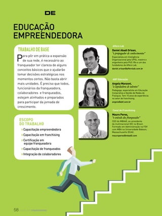 58 canal do franchising
VIRADADeMESTRE
Educação
empreendedora
Para pôr em prática a expansão
de sua rede, é necessário ao
franqueador ter clareza de alguns
conceitos básicos que o ajudarão
tomar decisões estratégicas nos
momentos certos. Não basta abrir
mais unidades. É preciso que todos,
funcionários da franqueadora,
colaboradores e franqueados,
estejam alinhados e preparados
para participar da jornada de
crescimento.
TRABALHODEBASE
Escopo
do trabalho
w Capacitação empreendedora
w Capacitação em franchising
w Certificação em
equipe franqueadora
w Capacitação de franqueados
w Integração de colaboradores
Affero Lab
Daniel Abadi Orlean,
“o propagador de conhecimentos”
Especialista em Inteligência
Organizacional pela UFRJ, mestre e
engenheiro pela PUC-Rio e um dos
fundadores da Affero Lab.
daniel.orlean@afferolab.com.br
ABF Educação
Angela Manzoni,
“a lapidadora de talentos”
Pedagoga, especialista em Educação
Corporativa e Gestão de Redes de
Franquia. Tem 15 anos de experiência
no setor de franchising.
angela@abf.com.br
Canal do Franchising
Mauro Peres,
“o oráculo dos franqueados”
CEO do MBA60, ex-presidente
da multinacional IDC no Brasil.
Formado em Administração na FGV
com MBA na Universidade Babson,
Massachusetts (EUA).
mauroperes@mba60.com
 