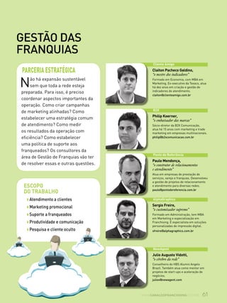 61www.canaldofranchising.com.br
gestão das
franquias
Não há expansão sustentável
sem que toda a rede esteja
preparada. Para isso, é preciso
coordenar aspectos importantes da
operação. Como criar campanhas
de marketing alinhadas? Como
estabelecer uma estratégia comum
de atendimento? Como medir
os resultados da operação com
eficiência? Como estabelecer
uma política de suporte aos
franqueados? Os consultores da
área de Gestão de Franquias vão ter
de resolver essas e outras questões.
parceriaestratégica
Escopo
do trabalho
w Atendimento a clientes
w Marketing promocional
w Suporte a franqueados
w Produtividade e comunicação
w Pesquisa e cliente oculto
Cliente Amigo
Claiton Pacheco Galdino,
“o mestre dos indicadores”
Formado em Economia, com MBA em
Marketing. Ex-executivo da Texaco, atua
há dez anos em criação e gestão de
indicadores de atendimento.
claiton@clienteamigo.com.br
B2X
Philip Koerner,
“o embaixador das marcas”
Sócio-diretor da B2X Comunicação,
atua há 15 anos com marketing e trade
marketing em empresas multinacionais.
philip@b2xcomunicacao.com.br
Ponto de Referência
Paulo Mendonça,
“o construtor de relacionamentos
e atendimento”
Atua em empresas de prestação de
serviços, varejo e franquias. Desenvolveu
a gestão de projetos de relacionamento
e atendimento para diversas redes.
paulo@pontodereferencia.com.br
AlphaGraphics
Sergio Freire,
“o customizador supremo”
Formado em Administração, tem MBA
em Marketing e especialização em
Franchising. É especialista em soluções
personalizadas de impressão digital.
sfreire@alphagraphics.com.br
NewAgent
Julio Augusto Vidotti,
“o cérebro da rede”
Conselheiro do HBS Alumni Angels
Brazil. Também atua como mentor em
projetos de start-ups e aceleração de
negócios.
juliov@newagent.com
 