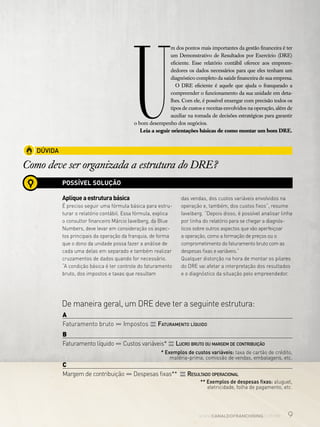 9www.canaldofranchising.com.br
U
m dos pontos mais importantes da gestão financeira é ter
um Demonstrativo de Resultados por Exercício (DRE)
eficiente. Esse relatório contábil oferece aos empreen-
dedores os dados necessários para que eles tenham um
diagnóstico completo da saúde financeira de sua empresa.
O DRE eficiente é aquele que ajuda o franqueado a
compreender o funcionamento da sua unidade em deta-
lhes. Com ele, é possível enxergar com precisão todos os
tipos de custos e receitas envolvidos na operação, além de
auxiliar na tomada de decisões estratégicas para garantir
o bom desempenho dos negócios.
Leia a seguir orientações básicas de como montar um bom DRE.
DÚVIDA
Como deve ser organizada a estrutura do DRE?
POSSÍVEL SOLUÇÃO
Apliqueaestruturabásica
É preciso seguir uma fórmula básica para estru-
turar o relatório contábil. Essa fórmula, explica
o consultor financeiro Márcio Iavelberg, da Blue
Numbers, deve levar em consideração os aspec-
tos principais da operação da franquia, de forma
que o dono da unidade possa fazer a análise de
cada uma delas em separado e também realizar
cruzamentos de dados quando for necessário.
“A condição básica é ter controle do faturamento
bruto, dos impostos e taxas que resultam
das vendas, dos custos variáveis envolvidos na
operação e, também, dos custos fixos”, resume
Iavelberg. “Depois disso, é possível analisar linha
por linha do relatório para se chegar a diagnós-
ticos sobre outros aspectos que vão aperfeiçoar
a operação, como a formação de preços ou o
comprometimento do faturamento bruto com as
despesas fixas e variáveis.”
Qualquer distorção na hora de montar os pilares
do DRE vai afetar a interpretação dos resultados
e o diagnóstico da situação pelo empreendedor.
De maneira geral, um DRE deve ter a seguinte estrutura:
A 	
Faturamento bruto –Impostos =Faturamento líquido
B	
Faturamento líquido –Custos variáveis* =Lucro bruto ou margem de contribuição
C	
Margem de contribuição –Despesas fixas** =Resultado operacional
* Exemplos de custos variáveis: taxa de cartão de crédito,
matéria-prima, comissão de vendas, embalagens, etc.
** Exemplos de despesas fixas: aluguel,
eletricidade, folha de pagamento, etc.
 