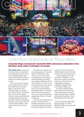 SP EC IA LEVEN TS.COM SEPTEMBER/OCTOBER 2015
9
Corporate Magic oversees the mammoth 150th anniversary celebration of the
Salvation Army where it all began—in London
Unlimited Spectacle at ‘Boundless’
SalutingtheArmy:Corporate Magic oversaw
a massive program of music, performers and
audiovisual displays for the 150th anniversary
of the Salvation Army. Photos here and lower
center and right by Graham Carlow; photo at
lower left by JimTempleton-Cross.
The world came to London for
five days in June, as the Salvation
Army celebrated its 150th anniver-
sary by bringing together repre-
sentatives from all the countries in
which the charitable organization
operates.
The Army, which was founded
and is headquartered in London,
hired Dallas-based Corporate
Magic to oversee the events.
Corporate Magic has a long his-
tory with the charity: “It all sprang
from our association with the
Salvation Army’s annual Red Kettle
campaign kickoff broadcast dur-
ing Dallas Cowboys Thanksgiving
Day games over the past 13 years,”
explains Stephen Dahlem, senior
creative director for Corporate
Magic.
The 150th event required a two-
year planning process. “Corporate
Magic orchestrated the entire
event, across five venues, from
conceptualization to forming the
teams that handled everything
from staging to lighting to AV and
video,” Dahlem says. The event ros-
ter included seven general sessions
in London’s O2 arena, a grand
march down the mall leading to
Buckingham Palace, an interactive
history of the Army, and perfor-
mances by 40 international groups,
ranging from the hula to Chinese
lion dancing.
The event team numbered more
than 250—nine from the U.S.,
including Christopher Laue, who
produced the opening ceremonies
for the 2012 Olympics in London,
and the rest local. All told, nearly
16,000 attendees from all 126 Army
countries marveled at the spectacle.
Corporate Magic keyed on the
event theme “Boundless”—a lyric
from a hymn written by the founder
of the Army. “We knew that we
could apply that message of
‘unlimited’ to all aspects of the
Army’s future,” Dahlem says.
He credits Corporate Magic’s
grasp of the Army’s mission as one
reason why his team won the bid,
saying Corporate Magic “completely
understood the importance of why
they gathered for this anniversary.”
Corporate Magic 1925 Cedar
Springs, Dallas, TX 75201;
800/275-7026; www.corporate
magicinc.com
 