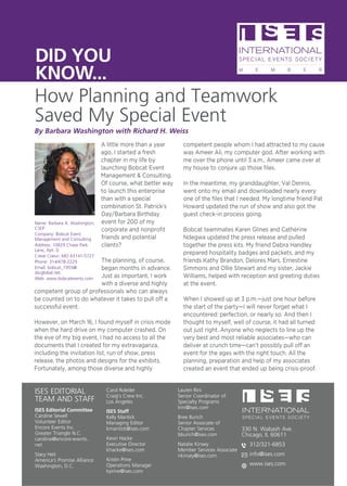 ISES EDITORIAL
TEAM AND STAFF
ISES Editorial Committee
Caroline Sewell
Volunteer Editor
Encore Events Inc.
Greater Triangle N.C.
caroline@encore-events.
net
Stacy Heit
America’s Promise Alliance
Washington, D.C.
Carol Roleder
Craig’s Crew Inc.
Los Angeles
ISES Staff
Kelly Mantick
Managing Editor
kmantick@ises.com
Kevin Hacke
Executive Director
khacke@ises.com
Kristin Prine
Operations Manager
kprine@ises.com
Lauren Rini
Senior Coordinator of
Specialty Programs
lrini@ises.com
Bree Burich
Senior Associate of
Chapter Services
bburich@ises.com
Natalie Kinsey
Member Services Associate
nkinsey@ises.com
330 N. Wabash Ave.
Chicago, IL 60611
312/321-6853
info@ises.com
www.ises.com
How Planning and Teamwork
Saved My Special Event
DID YOU
KNOW...
A little more than a year
ago, I started a fresh
chapter in my life by
launching Bobcat Event
Management  Consulting.
Of course, what better way
to launch this enterprise
than with a special
combination St. Patrick’s
Day/Barbara Birthday
event for 200 of my
corporate and nonprofit
friends and potential
clients?
The planning, of course,
began months in advance.
Just as important, I work
with a diverse and highly
competent group of professionals who can always
be counted on to do whatever it takes to pull off a
successful event.
However, on March 16, I found myself in crisis mode
when the hard drive on my computer crashed. On
the eve of my big event, I had no access to all the
documents that I created for my extravaganza,
including the invitation list, run of show, press
release, the photos and designs for the exhibits.
Fortunately, among those diverse and highly
competent people whom I had attracted to my cause
was Ameer Ali, my computer god. After working with
me over the phone until 3 a.m., Ameer came over at
my house to conjure up those files.
In the meantime, my granddaughter, Val Dennis,
went onto my email and downloaded nearly every
one of the files that I needed. My longtime friend Pat
Howard updated the run of show and also got the
guest check-in process going.
Bobcat teammates Karen Glines and Catherine
Ndegwa updated the press release and pulled
together the press kits. My friend Debra Handley
prepared hospitality badges and packets, and my
friends Kathy Brandon, Delores Mars, Ernestine
Simmons and Ollie Stewart and my sister, Jackie
Williams, helped with reception and greeting duties
at the event.
When I showed up at 3 p.m.—just one hour before
the start of the party—I will never forget what I
encountered: perfection, or nearly so. And then I
thought to myself, well of course, it had all turned
out just right. Anyone who neglects to line up the
very best and most reliable associates—who can
deliver at crunch time—can’t possibly pull off an
event for the ages with the right touch. All the
planning, preparation and help of my associates
created an event that ended up being crisis-proof.
Name: Barbara A. Washington,
CSEP
Company: Bobcat Event
Management and Consulting
Address: 10829 Chase Park
Lane, Apt. D
Creve Coeur, MO 63141-5727
Phone: 314/478-2229
Email: bobcat_1955@
sbcglobal.net.
Web: www.bobcatevents.com
By Barbara Washington with Richard H. Weiss
 