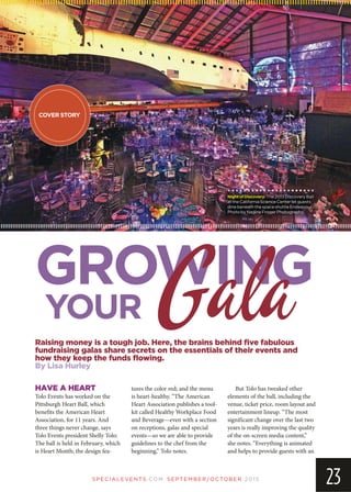 SP EC IA LEVEN TS.COM SEPTEMBER/OCTOBER 2015
23
Raising money is a tough job. Here, the brains behind five fabulous
fundraising galas share secrets on the essentials of their events and
how they keep the funds flowing.
By Lisa Hurley
HAVE A HEART
Tolo Events has worked on the
Pittsburgh Heart Ball, which
benefits the American Heart
Association, for 11 years. And
three things never change, says
Tolo Events president Shelly Tolo:
The ball is held in February, which
is Heart Month; the design fea-
tures the color red; and the menu
is heart-healthy. “The American
Heart Association publishes a tool-
kit called Healthy Workplace Food
and Beverage—even with a section
on receptions, galas and special
events—so we are able to provide
guidelines to the chef from the
beginning,” Tolo notes.
But Tolo has tweaked other
elements of the ball, including the
venue, ticket price, room layout and
entertainment lineup. “The most
significant change over the last two
years is really improving the quality
of the on-screen media content,”
she notes. “Everything is animated
and helps to provide guests with an
GROWING
YOUR
NightofDiscovery:The 2013 Discovery Ball
at the California Science Center let guests
dine beneath the space shuttle Endeavour.
Photo by Nadine Froger Photography.
COVER STORY
Gala
 