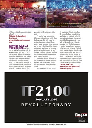 125 Taylor Pkwy.
Archbold, OH 43502
800.537.0540
www.biljax.com
of the event and organization as a
whole.”
Pittsburgh Symphony
Orchestra
www.pittsburghsymphony.
org
GETTING WILD AT
THE ZOO BALL Where
else to hold a fundraising gala for
a zoo than the zoo itself? That’s
the rationale behind the Zoo Ball,
hosted by the Lincoln Park Zoo in
Chicago. After guests experience
the beautiful grounds and ani-
mals, “It’s very easy to get them to
offer support through the auction,
raffle, and Fund a Need programs,”
explains Christine Zrinsky, vice
president for development at the
zoo.
It’s hard to beat summer in
Chicago, and that’s part of the Zoo
Ball’s appeal. The July event “is a
really a fun event—it’s held out-
doors in the summer, so the women
get to wear colorful and fun dresses
and gowns, and many of the male
guests wear white dinner jackets,”
Zrinsky explains. “And the gardens
are glorious—much more magical
than a hotel ballroom.”
Sometimes adding elements to
an event isn’t the answer; manage-
ment of the Zoo Ball has found
success in paring event programs
down.
“We tried a live auction about
15 years ago,” Zrinsky says, but,
“It was really hard to make it suc-
cessful in two big tents with 900
people in attendance. Instead, we
established it as a separate event,
held in November, so it doesn’t
compete with the ball but draws
a smaller but dedicated audience
to bid on 20 or so items. The ball
tends to raise at least $1 million in
gross revenue—this year was $1.2
million—and the live auction is
about $250,000. Both are fantastic,
fun and successful events that pro-
vide very significant funds to keep
Lincoln Park Zoo admission free.”
Lincoln Park Zoo
www.lpzoo.org/about-us/
womens-board O
Visit www.freeproductinfo.net/se and check the box for 756
ThepulseofthePittsburghHeartBall:The 2015 Pittsburgh Heart Ball
featured a ‘Fire and Ice’ theme (here, left). Photos courtesy Tolo Events.
 