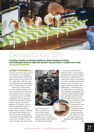 SP EC IA LEVEN TS.COM SEPTEMBER/OCTOBER 2015
27
SWEET STATIONS Who
can pass up a choose-your-own ice
cream float bar or a customized
crème brûlée station? Indeed, DIY
dessert stations bring out the “kid
in a candy store” in all of us, and
are, hands down, the most popular
mode of dessert delivery at events.
“Guests love to choose from
a variety of different flavors and
either participate in finishing their
own dessert or watch a chef put
on the final touches,” says Debra
Lykkemark, CEO of Vancouver,
British Columbia-based Culinary
Capers Catering. The caterer’s
signature “Fire and Ice” station
features mini baked Alaskas on
a stick, which invites guests to
choose either a brownie or blondie
bite topped with a dollop of ice
cream, which the chef hand-dips
in meringue and then finishes with
a blow torch. Similarly, a create-
your-own petite cake station offers
up an assortment of
cake bites served with
various buttercreams
and ganaches, along with
garnishes such as raspberries,
hazelnut pralines, dulce du leche,
and dark chocolate crisps.
At the Royal Park Hotel in
Rochester, Mich., executive pastry
chef Mark Slessor puts the chill on
DIY desserts at old-fashioned ice
cream parlor stations, where guests
can create everything from brownie
sundaes and pie à la mode to ice
cream floats using regional sodas.
Additionally, a crème brûlée sta-
tion offers guests an assortment of
flavor infusions and toppings such
as lavender, salted caramel, orange
basil, and apple crumble streusel.
Jerry Edwards, CPCE, chef and
owner of Baltimore-based
Chef’s Expressions
Catering and Events,
puts the burn on
everything from the
traditional crème
to sugared bananas
over oatmeal, and salt-
and sugar-topped corn
pudding at his popular brûlée
stations.
FOOD FOR FETES
Creative, hands-on dessert stations, Asian-inspired sweets,
and artisanal cheeses take the dessert course down a whole new road
By Susan Cuadrado
Desserts Go DIY
Helpingyourself:From Culinary Capers
Catering, baked Alaska on a stick (here)
and DIY s’mores (below, inset). Photos
by Image Maker Photographic Studios/
imps.ca.
 