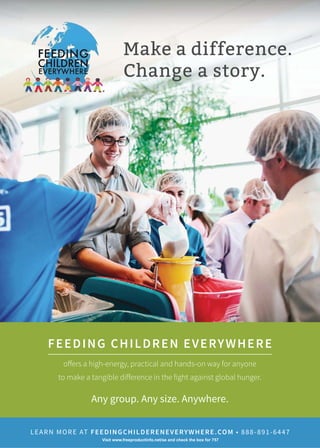 Make a difference.
Change a story.
FEEDING CHILDREN EVERYWHERE
offers a high-energy, practical and hands-on way for anyone
to make a tangible difference in the fight against global hunger.
Any group. Any size. Anywhere.
LEARN MORE AT FEEDINGCHILDERENEVERYWHERE.COMȗǛǛǛȐǛǜǔȐǙǗǗǚ
9LVLWZZZIUHHSURGXFWLQIRQHWVHDQGFKHFNWKHER[IRU
 
