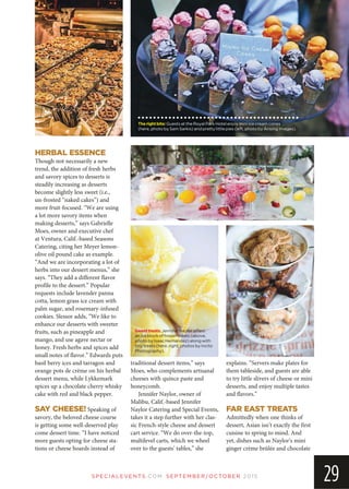 Therightbite:Guests at the Royal Park Hotel enjoy mini ice cream cones
(here, photo by Sam Sarkis) and pretty little pies (left, photo by Arising Images).
SP EC IA LEVEN TS.COM SEPTEMBER/OCTOBER 2015
29
HERBAL ESSENCE
Though not necessarily a new
trend, the addition of fresh herbs
and savory spices to desserts is
steadily increasing as desserts
become slightly less sweet (i.e.,
un-frosted “naked cakes”) and
more fruit-focused. “We are using
a lot more savory items when
making desserts,” says Gabrielle
Moes, owner and executive chef
at Ventura, Calif.-based Seasons
Catering, citing her Meyer lemon-
olive oil pound cake as example.
“And we are incorporating a lot of
herbs into our dessert menus,” she
says. “They add a different flavor
profile to the dessert.” Popular
requests include lavender panna
cotta, lemon grass ice cream with
palm sugar, and rosemary-infused
cookies. Slessor adds, “We like to
enhance our desserts with sweeter
fruits, such as pineapple and
mango, and use agave nectar or
honey. Fresh herbs and spices add
small notes of flavor.” Edwards puts
basil berry ices and tarragon and
orange pots de crème on his herbal
dessert menu, while Lykkemark
spices up a chocolate cherry whisky
cake with red and black pepper.
SAY CHEESE! Speaking of
savory, the beloved cheese course
is getting some well-deserved play
come dessert time. “I have noticed
more guests opting for cheese sta-
tions or cheese boards instead of
traditional dessert items,” says
Moes, who complements artisanal
cheeses with quince paste and
honeycomb.
Jennifer Naylor, owner of
Malibu, Calif.-based Jennifer
Naylor Catering and Special Events,
takes it a step further with her clas-
sic French-style cheese and dessert
cart service. “We do over-the-top,
multilevel carts, which we wheel
over to the guests’ tables,” she
explains. “Servers make plates for
them tableside, and guests are able
to try little slivers of cheese or mini
desserts, and enjoy multiple tastes
and flavors.”
FAR EAST TREATS
Admittedly when one thinks of
dessert, Asian isn’t exactly the first
cuisine to spring to mind. And
yet, dishes such as Naylor’s mini
ginger crème brûlée and chocolate
Sweettreats:Jennifer Naylor offers
an ice block of frozen treats (above,
photo by Isaac Hernandez) along with
tiny treats (here, right; photos by Incito
Photography).
 