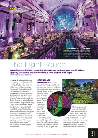 SP EC IA LEVEN TS.COM SEPTEMBER/OCTOBER 2015
31
From high-tech video mapping to intricate architectural applications,
lighting designers create wondrous new worlds with light
By Susan Cuadrado
DIVINE DECOR
The Light Touch
Lovelight:From Images By Lighting, a stunning
party at Vibiana in Los Angeles (here, photo by
Yoshi Morimoto); an entrance at an HBO party
(below, photo by Gabor Ekecs); lighting a catwalk
(inset, photo courtesy Images by Lighting).
“Life is all about good seating
and lighting.”—Graydon Carter
Arguably, the same could be
said about special event design.
Purposefully designed and well-
executed lighting establishes a
mood faster and more effectively
than just about any other decor
element. “Lighting is the unifying
design element by which all other
decor elements are perceived,” says
Greg Christy, president/CEO of
Rancho Santa Margarita, Calif.-
based Brite Ideas. “Without care-
fully considered lighting, any other
elements are inconsequential.”
Raymond Thompson, co-owner
of Los Angeles-based Images by
Lighting, explains, “It’s not just
about lighting some ‘thing,’
but creating a total enveloping
environment.”
MAKING AN
ENTRANCE First impres-
sions are everything, which is why
entrances and pathways need care-
ful consideration when it comes to
lighting. “I love to light
entrances with a
series of layers
of overlapping
texture,” says
Images by
Lighting co-
owner Curt
Stahl. “It
gives a sense
of importance
to the event.”
Jon Retsky, owner
and lead designer of San Francisco-
based Got Light, agrees, adding
pathway and landscape lighting
to the top of the “to light” list.
“These areas are not
often a first consider-
ation when planning an
event,” Retsky says. “But
the results can be stunning,
as well as utilitarian,” he says.
From the simple (staked camping
path lights, solar rocks, copper
hooks with dangling lanterns) to
the more complex (customized
 
