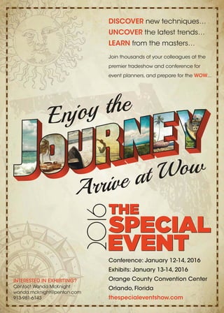 Conference: January 12-14, 2016
Exhibits: January 13-14, 2016
Orange County Convention Center
Orlando, Florida
thespecialeventshow.com
DISCOVER new techniques…
UNCOVER the latest trends…
LEARN from the masters…
Join thousands of your colleagues at the
premier tradeshow and conference for
event planners, and prepare for the WOW...
INTERESTED IN EXHIBITING?
Contact Wanda McKnight
wanda.mcknight@penton.com
913-981-6143
 