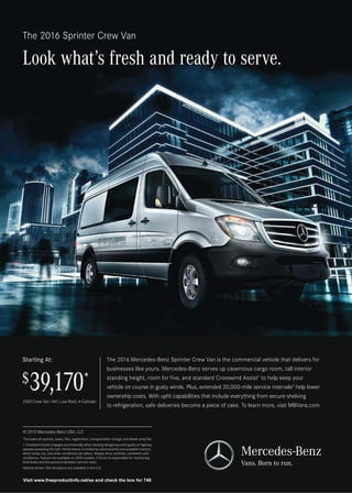 The 2016 Sprinter Crew Van
Look what’s fresh and ready to serve.
The 2016 Mercedes-Benz Sprinter Crew Van is the commercial vehicle that delivers for
businesses like yours. Mercedes-Benz serves up cavernous cargo room, tall interior
standing height, room for five, and standard Crosswind Assist1
to help keep your
vehicle on course in gusty winds. Plus, extended 20,000-mile service intervals2
help lower
ownership costs. With upfit capabilities that include everything from secure shelving
to refrigeration, safe deliveries become a piece of cake. To learn more, visit MBVans.com
2500 Crew Van 144, Low Roof, 4-Cylinder
$39,170*
Starting At:
© 2015 Mercedes-Benz USA, LLC
*Excludes all options, taxes, title, registration, transportation charge, and dealer prep fee.
1 Crosswind Assist engages automatically when sensing dangerous wind gusts at highway
speeds exceeding 50 mph. Performance is limited by wind severity and available traction,
which snow, ice, and other conditions can affect. Always drive carefully, consistent with
conditions. Feature not available on 3500 models. 2 Driver is responsible for monitoring
fluid levels and tire pressure between service visits.
Options shown. Not all options are available in the U.S.
9LVLWZZZIUHHSURGXFWLQIRQHWVHDQGFKHFNWKHER[IRU
 