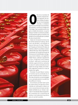 incêndio _ setembro_2015 23
O
País vive um processo de
crescente amadurecimen-
to no segmento de com-
bate a incêndio. Ao apren-
der com erros do passado,
entendeu o verdadeiro
significado da prevenção e da conscientiza-
ção, passando a caminhar em sinergia com
a tecnologia. Hoje, é possível encontrar uma
gama completa de produtos, na qual se
destacam também os extintores portáteis,
que são pequenos apenas no tamanho, mas
grandesnasuacontribuiçãoparaaproteção
da vida e do patrimônio.
Apesar do mercado de extintores não
ter sofrido expressivas mudanças, não há
como não perceber a sua evolução no
decorrer dos anos. O artigo “Sistemas
de Proteção por Extintores Portáteis de
Incêndio no Brasil”, do professor e doutor
Ualfrido Del Carlo, Héctor Abel Almiron,
coordenador da Comissão de Estudos de
Extintores do Comitê Brasileiro de Segu-
rança Contra Incêndio, e do engenheiro
Waldir Pereira, publicado originalmente
no livro “A Segurança contra Incêndio
no Brasil”, relata que os extintores de
incêndio surgiram de forma rudimentar
no século 15, sendo constituídos de uma
espécie de seringa metálica com dimen-
sões exageradas provida de um cabo de
madeira sem agulha.
No século 16, Jacob Besson inventou
um extintor que era constituído de um
grande recipiente de ferro montado so-
bre rodas, provido de um enorme gargalo
curvo, que podia penetrar nas aberturas
dos edifícios em chamas.
Os extintores portáteis fazem parte
do sistema básico de segurança contra
incêndio em edificações e devem ter
como características principais portabi-
lidade, facilidade de uso, manejo e ope-
ração. A manutenção desses equipamen-
tos, juntamente com o treinamento de
pessoas, é de fundamental importância
para um uso bem-sucedido.
 