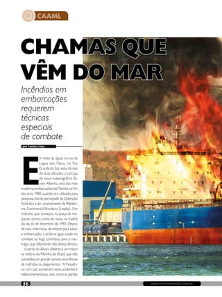 CAAML
www.revistaincendio.com.br36
por Luciana Lana
Incêndios em
embarcações
requerem
técnicas
especiais
de combate
CHAMAS QUE
VÊM DO MAR
E
m meio às águas turvas da
Lagoa dos Patos, no Rio
Grande do Sul, resta, há mais
de duas décadas, a carcaça
do navio oceanográfico Ál-
varo Alberto, uma das mais
modernas embarcações da Marinha no fim
dos anos 1980, quando era utilizado para
pesquisas, tendo participado da Operação
Antártica e do Levantamento da Platafor-
ma Continental Brasileira (Leplac). Um
incêndio, que começou na praça de má-
quinas, tomou conta do navio, na manhã
do dia 16 de dezembro de 1992. Depois
de mais vinte horas de esforço para salvar
a embarcação, a própria água usada no
combate ao fogo contribuiu para o nau-
frágio, que, felizmente, não deixou feridos.
A perda do Álvaro Alberto é um marco
na história da Marinha do Brasil, que não
contabiliza um grande número ocorrências
de incêndios ou alagamentos. “A frequên-
cia com que acontecem esses acidentes é
relativamente baixa, mas, como as perdas
 