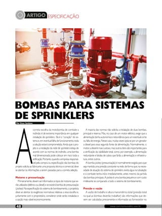 ARTIGO ESPECIFICAÇÃO
www.revistaincendio.com.br48
A
correta escolha da motobomba de combate a
incêndio é de extrema importância em qualquer
instalação de sprinklers. Ela é o “coração” do sis-
temae,emeventualfalhadefuncionamento,toda
asoluçãoestarácomprometida.Aindaqueopro-
jeto e a instalação da rede de sprinklers esteja de
acordo com as normas de incêndio, uma bomba
mal dimensionada pode colocar em risco toda a
edificação.Portanto,quandoaempresaresponsá-
vel pela compra ou especificação das bombas do
projetosolicitaaofabricanteumapropostatécnicaecomercial,deve
se atentar às informações a serem passadas para a correta seleção.
Motores e pressurização
Primeiramente,devemserinformadosostiposdemotoresquese-
rãoutilizados(elétricooudiesel)eseexistirábombadepressurização
(jockey).Naespecificaçãodosistemadebombeamento,oprojetista
deve se atentar às exigências normativas relativas a essa escolha e,
juntamente com o proprietário, considerar onde serão instaladas e
a opção mais viável economicamente.
Por Enzo Sardano
A maioria das normas não solicita a instalação de duas bombas,
principal e reserva. Mas, no caso de um motor elétrico, exige que a
alimentaçãotenhaautonomiaeredundânciaparaumeventualcorte
oufaltadeenergia.Nessecaso,muitasvezesopta-seporumgerador
a diesel para essa segunda fonte de alimentação. Normalmente, o
motoradieselémaiscustoso,masoutrositenssãoimportantespara
a verificação da viabilidade total, como, por exemplo, a alimentação
redundante e bitolas de cabos que farão a alimentação e infraestru-
tura, entre outros.
A bomba jockey (pressurização) é normalmente exigida para que
sejamantidaumapressãoconstantenarede,deformaque,naneces-
sidade de atuação do sistema de sprinklers, exista água na tubulação
e o combate tenha início imediatamente, antes mesmo da partida
dasbombasprincipais.A jockeyéumabombapequenaecomcusto
irrelevante se comparado a todo o sistema de bombeamento.
Pressão e vazão
A vazão de trabalho e altura manométrica total (pressão total
na qual as bombas deverão trabalhar) são informações que de-
vem ser calculadas previamente e informadas ao fornecedor no
BOMBAS PARA SISTEMAS
DE SPRINKLERS
 