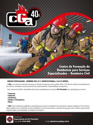 Consulte-nos:
Departamento de Fire Protection
Fone: (11) 4346-4600 E-mail: administracao@cga.ind.br
Centro de Formação de
Bombeiros para Serviços
Especializados – Bombeiro Civil
SERVIÇOS ESPECIALIZADOS - BOMBEIRO CIVIL (IT-17 DECRETO ESTADUAL nº 56.819 CBPMSP)
A CGA é uma das mais tradicionais empresas no mercado de segurança contra incêndio. Desde 1974 oferece soluções personalizadas para
seus clientes, consolidando sua presença através do comprometimento, responsabilidade e transparência.
Como empresa de Facilities, disponibiliza mão de obra especializada para serviços de Fire Protection com capacitação para as áreas:
• Comercial;
• Industrial;
• Aeródromo;
• Química e Petroquímica;
• Naval;
A CGA oferece profissionais qualificados e especializados para atuarem na atividade fim de cada cliente e soluções completas em Fire Protection,
desde a gestão e até a manutenção corretiva, atendendo às normas internacionais e nacionais de segurança contra incêndio, proporcionando
respostas rápidas e bem planejadas em situações de emergência.
 