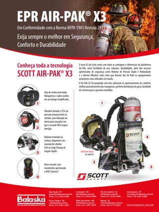 O novo X3 da Scott conta com todas as vantagens e diferenciais da plataforma
Air-Pak, como facilidade de uso, robustez, durabilidade, além dos recursos
aprimorados de segurança como Redutor de Pressão Duplo e Redundante
e o Alarme Vibralert, itens estes que fizeram dos Air-Paks os equipamentos
autônomos mais utilizados no mundo.
O Air-Pak X3 foi projetado com foco adicional no aprimoramento do conforto,
melhorposicionamentodasmangueiras,perfeitadistribuiçãodopeso,facilidade
de comunicação e garantia estendida.
Alça de ombro articulada.
Mangueiras e cabos ocultos
em um design simplificado.
Vibralert ativado a 33% da
pressão remanescente no
cilindro, com Indicador de
alerta para situações em
que o console PASS requer
atenção.
Redutor montado na
cintura, disponível com
conexão de cilindro
CGA ou Snap Change de
engate rápido.
Novo console, com
manômetro aprimorado
e HUD“externo”.
MÁSCARA FACIAL
AV-3000 HT
EPR AIR-PAK® X3
Em Conformidade com a Norma NFPA 1981 Revisão 2013
Exija sempre o melhor em Segurança,
Conforto e Durabilidade
São Paulo SP
balaska@balaska.com.br
Fone: (11) 3322-5500
Porto Alegre RS
sul@balaska.com.br
Fone: (51) 3361-1044
Belo Horizonte MG
bh@balaska.com.br
Fone: (31) 3491-4078
Camaçari BA
ba@balaska.com.br
Fone: (71) 3644-5000
Rio de Janeiro RJ
rj@balaska.com.br
Fone: (21) 3278-1000
Macaé RJ
macae@balaska.com.br
Fone: (22) 2773-8204
Araraquara SP
araraquara@balaska.com.br
Fone: (16) 3301-2488
www.balaska.com.br
Conheça toda a tecnologia
SCOTT AIR-PAK® X3
 