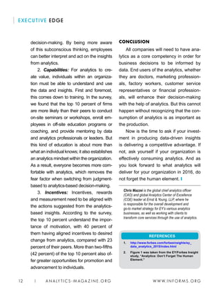 W W W. I N FO R M S . O RG12 | A N A LY T I C S - M AGA Z I N E . O RG
EXECUTIVE EDGE
CONCLUSION
All companies will need to have ana-
lytics as a core competency in order for
business decisions to be informed by
data. End users of the analytics, whether
they are doctors, marketing profession-
als, factory workers, customer service
representatives or financial profession-
als, will enhance their decision-making
with the help of analytics. But this cannot
happen without recognizing that the con-
sumption of analytics is as important as
the production.
Now is the time to ask if your invest-
ment in producing data-driven insights
is delivering a competitive advantage. If
not, ask yourself if your organization is
effectively consuming analytics. And as
you look forward to what analytics will
deliver for your organization in 2016, do
not forget the human element. ❙
Chris Mazzei is the global chief analytics officer
(CAO) and global Analytics Center of Excellence
(COE) leader at Ernst  Young, LLP, where he
is responsible for the overall development and
go-to market strategy for EY’s various analytics
businesses, as well as working with clients to
transform core services through the use of analytics.
decision-making. By being more aware
of this subconscious thinking, employees
can better interpret and act on the insights
from analytics.
2. Capabilities: For analytics to cre-
ate value, individuals within an organiza-
tion must be able to understand and use
the data and insights. First and foremost,
this comes down to training. In the survey,
we found that the top 10 percent of firms
are more likely than their peers to conduct
on-site seminars or workshops, enroll em-
ployees in off-site education programs or
coaching, and provide mentoring by data
and analytics professionals or leaders. But
this kind of education is about more than
what an individual knows; it also establishes
an analytics mindset within the organization.
As a result, everyone becomes more com-
fortable with analytics, which removes the
fear factor when switching from judgment-
based to analytics-based decision-making.
3. Incentives: Incentives, rewards
and measurement need to be aligned with
the actions suggested from the analytics-
based insights. According to the survey,
the top 10 percent understand the impor-
tance of motivation, with 40 percent of
them having aligned incentives to desired
change from analytics, compared with 23
percent of their peers. More than two-fifths
(42 percent) of the top 10 percent also of-
fer greater opportunities for promotion and
advancement to individuals.
REFERENCES
1. 	 http://www.forbes.com/forbesinsights/ey_
data_analytics_2015/index.html
2. 	 Figure 1 was taken from the EY/Forbes Insight
study, “Analytics: Don’t Forget The Human
Element.”
 