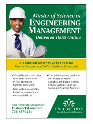 b 30-credit-hour curriculum
with admission offered
in Fall, Spring and
Summer semesters
b Gain skills in demand by
industrial, research and
commercial firms
b Concentrations and graduate
certificates available:
Logistics and Supply Chains,
Energy Systems, Lean Six
Sigma and Systems Analytics
Now Accepting Applications
DistanceEd.uncc.edu
704-687-1281
Master of Science in
EnginEEring
ManagEMEnt
Delivered 100% Online
A Technical Alternative to the MBA
Fast track option available – Finish in 12 months!
 