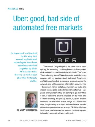 W W W. I N FO R M S . O RG14 | A N A LY T I C S - M AGA Z I N E . O RG
Time to roll. I’ve got to get to the other side of town,
quickly, for a meeting. I pull the phone out of my pocket,
click a single icon and the dot starts to flash: That’s me!
They’re looking for me! Soon thereafter a detailed map
appears with my location clearly indicated: They found
me! With another click, a message goes out across the
network, and within seconds information about my ride
– the driver’s name, cell phone number, car make and
model, license plate and estimated time of arrival – ap-
pears on my screen: They are coming to get me! While
I wait, I watch the driver’s progress on my map, and
if I need to clarify the pick-up details, I just hit another
button to call the driver to sort things out. Within min-
utes, I’m picked up in a clean and comfortable vehicle,
driven to my destination via a smart GPS-identified op-
timal route, and released as soon as I arrive (payment
is handled automatically via credit card).
Uber: good, bad side of
automated free markets
BY VIJAY MEHROTRA
I’m impressed and inspired
by the way that
several sophisticated
technologies have been
seamlessly stitched
together by Uber.
At the same time,
there is so much about
Uber that I intensely
dislike.
ANALYZE THIS
 