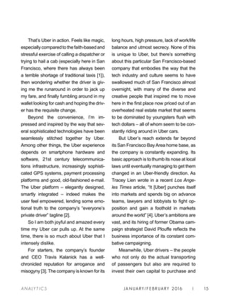 JA N UARY / F E BR UARY 2016 | 15A NA L Y T I C S
long hours, high pressure, lack of work/life
balance and utmost secrecy. None of this
is unique to Uber, but there’s something
about this particular San Francisco-based
company that embodies the way that the
tech industry and culture seems to have
swallowed much of San Francisco almost
overnight, with many of the diverse and
creative people that inspired me to move
here in the first place now priced out of an
overheated real estate market that seems
to be dominated by youngsters flush with
tech dollars – all of whom seem to be con-
stantly riding around in Uber cars.
But Uber’s reach extends far beyond
its San Francisco Bay Area home base, as
the company is constantly expanding. Its
basic approach is to thumb its nose at local
laws until eventually managing to get them
changed in an Uber-friendly direction. As
Tracey Lien wrote in a recent Los Ange-
les Times article, “It [Uber] punches itself
into markets and spends big on advance
teams, lawyers and lobbyists to fight op-
position and gain a foothold in markets
around the world” [4]. Uber’s ambitions are
vast, and its hiring of former Obama cam-
paign strategist David Plouffe reflects the
business importance of its constant com-
bative campaigning.
Meanwhile, Uber drivers – the people
who not only do the actual transporting
of passengers but also are required to
invest their own capital to purchase and
That’s Uber in action. Feels like magic,
especially compared to the faith-based and
stressful exercise of calling a dispatcher or
trying to hail a cab (especially here in San
Francisco, where there has always been
a terrible shortage of traditional taxis [1]),
then wondering whether the driver is giv-
ing me the runaround in order to jack up
my fare, and finally fumbling around in my
wallet looking for cash and hoping the driv-
er has the requisite change.
Beyond the convenience, I’m im-
pressed and inspired by the way that sev-
eral sophisticated technologies have been
seamlessly stitched together by Uber.
Among other things, the Uber experience
depends on smartphone hardware and
software, 21st century telecommunica-
tions infrastructure, increasingly sophisti-
cated GPS systems, payment processing
platforms and good, old-fashioned e-mail.
The Uber platform – elegantly designed,
smartly integrated – indeed makes the
user feel empowered, lending some emo-
tional truth to the company’s “everyone’s
private driver” tagline [2].
So I am both joyful and amazed every
time my Uber car pulls up. At the same
time, there is so much about Uber that I
intensely dislike.
For starters, the company’s founder
and CEO Travis Kalanick has a well-
chronicled reputation for arrogance and
misogyny [3]. The company is known for its
 