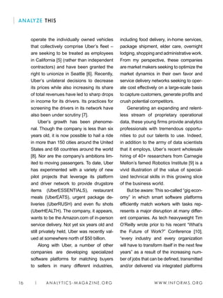 W W W. I N FO R M S . O RG16 | A N A LY T I C S - M AGA Z I N E . O RG
including food delivery, in-home services,
package shipment, elder care, overnight
lodging, shopping and administrative work.
From my perspective, these companies
are market makers seeking to optimize the
market dynamics in their own favor and
service delivery networks seeking to oper-
ate cost effectively on a large-scale basis
to capture customers, generate profits and
crush potential competitors.
Generating an expanding and relent-
less stream of proprietary operational
data, these young firms provide analytics
professionals with tremendous opportu-
nities to put our talents to use. Indeed,
in addition to the army of data scientists
that it employs, Uber’s recent wholesale
hiring of 40+ researchers from Carnegie
Mellon’s famed Robotics Institute [9] is a
vivid illustration of the value of special-
ized technical skills in this growing slice
of the business world.
But be aware: This so-called “gig econ-
omy” in which smart software platforms
efficiently match workers with tasks rep-
resents a major disruption at many differ-
ent companies. As tech heavyweight Tim
O’Reilly wrote prior to his recent “What’s
the Future of Work?” Conference [10],
“every industry and every organization
will have to transform itself in the next few
years” as a result of the increasing num-
ber of jobs that can be defined, transmitted
and/or delivered via integrated platforms
operate the individually owned vehicles
that collectively comprise Uber’s fleet –
are seeking to be treated as employees
in California [5] (rather than independent
contractors) and have been granted the
right to unionize in Seattle [6]. Recently,
Uber’s unilateral decisions to decrease
its prices while also increasing its share
of total revenues have led to sharp drops
in income for its drivers. Its practices for
screening the drivers in its network have
also been under scrutiny [7].
Uber’s growth has been phenome-
nal. Though the company is less than six
years old, it is now possible to hail a ride
in more than 150 cities around the United
States and 68 countries around the world
[8]. Nor are the company’s ambitions lim-
ited to moving passengers. To date, Uber
has experimented with a variety of new
pilot projects that leverage its platform
and driver network to provide drugstore
items (UberESSENTIALS), restaurant
meals (UberEATS), urgent package de-
liveries (UberRUSH) and even flu shots
(UberHEALTH). The company, it appears,
wants to be the Amazon.com of in-person
service delivery. Not yet six years old and
still privately held, Uber was recently val-
ued at somewhere north of $50 billion.
Along with Uber, a number of other
companies are developing specialized
software platforms for matching buyers
to sellers in many different industries,
ANALYZE THIS
 
