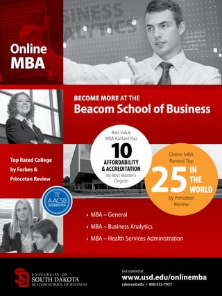 BUSINESS
ANALYTICS
Top Rated College
by Forbes 
Princeton Review
BECOME MORE AT THE
Beacom School of Business
Online MBA
Ranked Top
25by Princeton
Review
IN
THE
WORLD
Best Value
MBA Ranked Top
10AFFORDABILITY
 ACCREDITATION
by Best Master’s
Degree
Online
MBA
Get started at
www.usd.edu/onlinemba
cde@usd.edu • 800-233-7937
MBA – General
MBA – Business Analytics
MBA – Health Services Administration
 