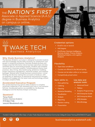 THE NATION’S FIRST
Associate in Applied Science (A.A.S.)
degree in Business Analytics
on campus or online.
Flexibility
• Open-door enrollment
• Courses are offered in the fall and spring
• Courses can be taken online or on campus
• Competitively priced tuition
Credential options
• Enroll in one or several:
• AAS degree
• Certificates: Business Intelligence,
Business Analyst, Finance Analytics,
Marketing Analytics, and Logistics
Analytics
Gain skills in:
• Data gathering
• Collating
• Cleaning
• Statistical Modeling
• Visualization
• Analysis
• Reporting
• Decision making
• Presentation
Use data and
analysis tools:
• Advanced Excel
• Tableau
• Analytics Programming
• SAS Enterprise Guide
• SAS Enterprise Miner
• SPSS Modeler
• MicroStrategy
Accelerated Executive Program
Our accelerated learning options allow students to complete
certificate credentials in two semesters part time or one semester
full time. Accelerated options are available for the Business
Intelligence and the Business Analyst certificates.
Why Study Business Analytics?
The Business Analytics curriculum is designed to provide students
with the knowledge and the skills necessary for employment and
growth in analytical professions. Business Analysts process and
analyze essential information about business operations and also
assimilate data for forecasting purposes. Students will complete
course work in business analytics, including general theory, best
practices, data mining, data warehousing, predictive modeling,
project operations management, statistical analysis, and software
packages. Related skills include business communication, critical
thinking and decision making.The curriculum is hands-on, with
an emphasis on application of theoretical and practical concepts.
Students will engage with the latest tools and technology utilized
in today’s analytics fields.
Questions?
Tanya Scott
Director, Business Analytics
919-866-7106
tescott1@waketech.edu
Funded in full by a $2.9 million Dept. of Labor Trade Adjustment Assistance Community College  Career Training (DOLTAACCCT) grant.
businessanalytics.waketech.edu
 