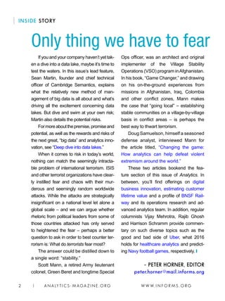 W W W. I N F O R M S . O R G2 | A N A LY T I C S - M AGA Z I N E . O RG
INSIDE STORY
If you and your company haven’t yet tak-
en a dive into a data lake, maybe it’s time to
test the waters. In this issue’s lead feature,
Sean Martin, founder and chief technical
officer of Cambridge Semantics, explains
what the relatively new method of man-
agement of big data is all about and what’s
driving all the excitement concerning data
lakes. But dive and swim at your own risk;
Martin also details the potential risks.
Formoreaboutthepremise,promiseand
potential, as well as the rewards and risks of
the next great, “big data” and analytics inno-
vation, see “Deep dive into data lakes.”
When it comes to risk in today’s world,
nothing can match the seemingly intracta-
ble problem of international terrorism. ISIS
and other terrorist organizations have clear-
ly instilled fear and chaos with their mur-
derous and seemingly random worldwide
attacks. While the attacks are strategically
insignificant on a national level let alone a
global scale – and we can argue whether
rhetoric from political leaders from some of
those countries attacked has only served
to heightened the fear – perhaps a better
question to ask in order to best counter ter-
rorism is: What do terrorists fear most?
The answer could be distilled down to
a single word: “stability.”
Scott Mann, a retired Army lieutenant
colonel, Green Beret and longtime Special
Ops officer, was an architect and original
implementer of the Village Stability
Operations (VSO) program inAfghanistan.
In his book, “Game Changer,” and drawing
on his on-the-ground experiences from
missions in Afghanistan, Iraq, Colombia
and other conflict zones, Mann makes
the case that “going local” – establishing
stable communities on a village-by-village
basis in conflict areas – is perhaps the
best way to thwart terrorism.
Doug Samuelson, himself a seasoned
defense analyst, interviewed Mann for
the article titled, “Changing the game:
How analytics can help defeat violent
extremism around the world.”
These two articles bookend the fea-
ture section of this issue of Analytics. In
between, you’ll find offerings on digital
business innovation, estimating customer
lifetime value and a profile of BNSF Rail-
way and its operations research and ad-
vanced analytics team. In addition, regular
columnists Vijay Mehrotra, Rajib Ghosh
and Harrison Schramm provide commen-
tary on such diverse topics such as the
good and bad side of Uber, what 2016
holds for healthcare analytics and predict-
ing Navy football games, respectively. ❙
– PETER HORNER, EDITOR
peter.horner@mail.informs.org
Only thing we have to fear
 