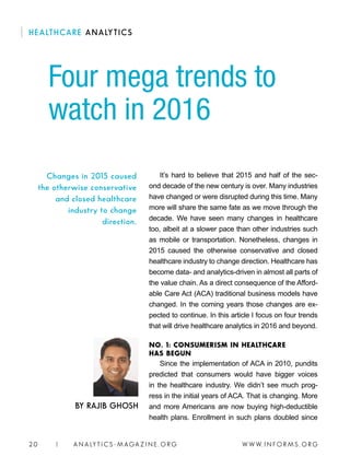 W W W. I N FO R M S . O RG20 | A N A LY T I C S - M AGA Z I N E . O RG
It’s hard to believe that 2015 and half of the sec-
ond decade of the new century is over. Many industries
have changed or were disrupted during this time. Many
more will share the same fate as we move through the
decade. We have seen many changes in healthcare
too, albeit at a slower pace than other industries such
as mobile or transportation. Nonetheless, changes in
2015 caused the otherwise conservative and closed
healthcare industry to change direction. Healthcare has
become data- and analytics-driven in almost all parts of
the value chain. As a direct consequence of the Afford-
able Care Act (ACA) traditional business models have
changed. In the coming years those changes are ex-
pected to continue. In this article I focus on four trends
that will drive healthcare analytics in 2016 and beyond.
NO. 1: CONSUMERISM IN HEALTHCARE
HAS BEGUN
Since the implementation of ACA in 2010, pundits
predicted that consumers would have bigger voices
in the healthcare industry. We didn’t see much prog-
ress in the initial years of ACA. That is changing. More
and more Americans are now buying high-deductible
health plans. Enrollment in such plans doubled since
Four mega trends to
watch in 2016
BY RAJIB GHOSH
Changes in 2015 caused
the otherwise conservative
and closed healthcare
industry to change
direction.
HEALTHCARE ANALYTICS
 
