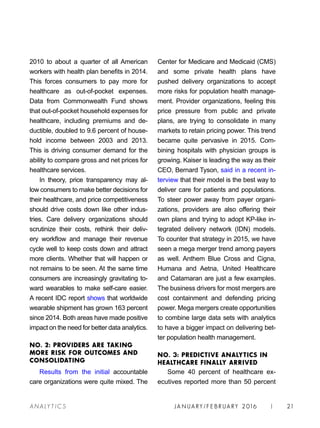 JA N UARY / F E BR UARY 2016 | 21A NA L Y T I C S
Center for Medicare and Medicaid (CMS)
and some private health plans have
pushed delivery organizations to accept
more risks for population health manage-
ment. Provider organizations, feeling this
price pressure from public and private
plans, are trying to consolidate in many
markets to retain pricing power. This trend
became quite pervasive in 2015. Com-
bining hospitals with physician groups is
growing. Kaiser is leading the way as their
CEO, Bernard Tyson, said in a recent in-
terview that their model is the best way to
deliver care for patients and populations.
To steer power away from payer organi-
zations, providers are also offering their
own plans and trying to adopt KP-like in-
tegrated delivery network (IDN) models.
To counter that strategy in 2015, we have
seen a mega merger trend among payers
as well. Anthem Blue Cross and Cigna,
Humana and Aetna, United Healthcare
and Catamaran are just a few examples.
The business drivers for most mergers are
cost containment and defending pricing
power. Mega mergers create opportunities
to combine large data sets with analytics
to have a bigger impact on delivering bet-
ter population health management.
NO. 3: PREDICTIVE ANALYTICS IN
HEALTHCARE FINALLY ARRIVED
Some 40 percent of healthcare ex-
ecutives reported more than 50 percent
2010 to about a quarter of all American
workers with health plan benefits in 2014.
This forces consumers to pay more for
healthcare as out-of-pocket expenses.
Data from Commonwealth Fund shows
that out-of-pocket household expenses for
healthcare, including premiums and de-
ductible, doubled to 9.6 percent of house-
hold income between 2003 and 2013.
This is driving consumer demand for the
ability to compare gross and net prices for
healthcare services.
In theory, price transparency may al-
low consumers to make better decisions for
their healthcare, and price competitiveness
should drive costs down like other indus-
tries. Care delivery organizations should
scrutinize their costs, rethink their deliv-
ery workflow and manage their revenue
cycle well to keep costs down and attract
more clients. Whether that will happen or
not remains to be seen. At the same time
consumers are increasingly gravitating to-
ward wearables to make self-care easier.
A recent IDC report shows that worldwide
wearable shipment has grown 163 percent
since 2014. Both areas have made positive
impact on the need for better data analytics.
NO. 2: PROVIDERS ARE TAKING
MORE RISK FOR OUTCOMES AND
CONSOLIDATING
Results from the initial accountable
care organizations were quite mixed. The
 