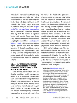 W W W. I N FO R M S . O RG22 | A N A LY T I C S - M AGA Z I N E . O RG
HEALTHCARE ANALYTICS
to manage the health of a population.
Pharmaceutical companies may follow
suit and become a partner in care with
healthcare organizations. Government
payers, i.e., Medicare and Medicaid, are
fast moving toward capitated payment
and value-based-purchasing models
where outcome will be measured and
rewarded. To be successful in this new
model, data and analytics will become as
important as providers, and soon a data
analyst will figure in the care teams with-
in provider organizations alongside with
physicians, nurses and case managers.
2016 marks the beginning of the sec-
ond half of this decade, and it is expected
to be transformative for the healthcare in-
dustry overall. It is also the year for the
presidential election. If politics do not
get in the way of this fast moving train of
“transformation,” we should buckle up for
more disruptive changes. ❙
Rajib Ghosh (rghosh@hotmail.com) is an
independent consultant and business advisor with 20
years of technology experience in various industry
verticals where he had senior-level management
roles in software engineering, program management,
product management and business and strategy
development. Ghosh spent a decade in the U.S.
healthcare industry as part of a global ecosystem
of medical device manufacturers, medical software
companies and telehealth and telemedicine solution
providers. He’s held senior positions at Hill-Rom,
Solta Medical and Bosch Healthcare. His recent
work interest includes public health and the field of
IT-enabled sustainable healthcare delivery in the
United States as well as emerging nations. Follow
Ghosh on twitter @ghosh_r.
data volume increase in 2014 according
to a report by Manatt, Phelps and Phillips,
a prominent U.S. law and consulting firm.
As the data sets become bigger, health
systems and payers take advantage
of predictive analytics. In 2014, 47 per-
cent of the managed care organizations
(MCO) possessed predictive analytics
tools. By 2016 the number is expected
to rise to 80 percent. That’s a significant
jump. Healthcare organizations are also
adopting the insight that social determi-
nants of health contribute to the wellbe-
ing of a patient more than the medical
issues. In 2016, both social determinants
of health along with usual suspects such
as drug use and emergency room ad-
missions data will drive predictive model
for identifying cost risks of population
cohorts.
NO. 4: CAPITATED PAYMENT WILL
DRIVE STAKEHOLDERS TOWARDS
ANALYTICS DRIVEN POPULATION
HEALTH MANAGEMENT
One delivery organization can’t un-
dertake population health management
unless it is an integrated delivery net-
work. Apatient seldom visits just one care
delivery organization during a disease
life cycle. Access issues and the insur-
ance exchange marketplace will support
patient mobility in 2016. As a result, we
can expect non-competing healthcare
organizations to partner with each other
 