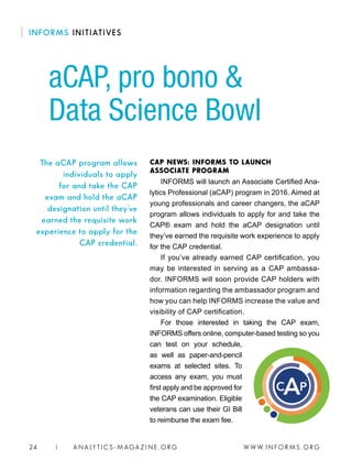 W W W. I N FO R M S . O RG24 | A N A LY T I C S - M AGA Z I N E . O RG
CAP NEWS: INFORMS TO LAUNCH
ASSOCIATE PROGRAM
INFORMS will launch an Associate Certified Ana-
lytics Professional (aCAP) program in 2016. Aimed at
young professionals and career changers, the aCAP
program allows individuals to apply for and take the
CAP® exam and hold the aCAP designation until
they’ve earned the requisite work experience to apply
for the CAP credential.
If you’ve already earned CAP certification, you
may be interested in serving as a CAP ambassa-
dor. INFORMS will soon provide CAP holders with
information regarding the ambassador program and
how you can help INFORMS increase the value and
visibility of CAP certification.
For those interested in taking the CAP exam,
INFORMS offers online, computer-based testing so you
can test on your schedule,
as well as paper-and-pencil
exams at selected sites. To
access any exam, you must
first apply and be approved for
the CAP examination. Eligible
veterans can use their GI Bill
to reimburse the exam fee.
aCAP, pro bono 
Data Science Bowl
The aCAP program allows
individuals to apply
for and take the CAP
exam and hold the aCAP
designation until they’ve
earned the requisite work
experience to apply for the
CAP credential.
INFORMS INITIATIVES
 