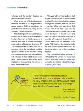 W W W. I N FO R M S . O RG26 | A N A LY T I C S - M AGA Z I N E . O RG
This year’s Data Science Bowl chal-
lenges individuals and teams to create
an algorithm to automatically measure
end-systolic and end-diastolic volumes
in cardiac MRIs after examining MRI
images from more than 1,000 patients.
The data set was compiled by the Na-
tional Institutes of Health and Chil-
dren’s National Medical Center and is
an order of magnitude larger than any
cardiac MRI data set released previ-
ously. With it comes the opportunity for
the data science community to take ac-
tion to transform how to diagnose heart
disease.
The competition offers an award of
$200,000 to the winner. For more infor-
mation, visit www.datasciencebowl.com/
and watch the tutorial video (https://you-
tu.be/dFu_5T0ODrM)
volumes and the ejection fraction are
predictive of heart disease.
While a number of technologies can
measure volumes or EF, magnetic reso-
nance imaging (MRI) is considered the
gold standard test to accurately assess
the heart’s squeezing ability.
The challenge with using MRI to mea-
sure cardiac volumes and derive ejection
fraction, however, is that the process is
manual and slow. A skilled cardiologist
must analyze MRI scans to determine EF.
The process can take up to 20 minutes to
complete – time the cardiologist could be
spending with his or her patients. Making
this measurement process more efficient
will enhance doctors’ ability to diagnose
heart conditions early, and carries broad
implications for advancing the science of
heart disease treatment.
INFORMS INITIATIVES
 