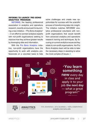 JA N UARY / F E BR UARY 2016 | 27A NA L Y T I C S
solve challenges and create new op-
portunities for success with the scientific
process of transforming data into insight.
The initiative matches INFORMS’ ana-
lytics professional volunteers with non-
profit organizations that would benefit
from advanced analytics and operations
research training and techniques. By fo-
cusing on current analytics issues as they
relate to non-profit organizations, the Pro
Bono Analytics team will be able to take
the necessary steps in assisting to solve
the most complex of issues. ❙
INFORMS TO LAUNCH ‘PRO BONO
ANALYTICS’ PROGRAM)
INFORMS, the leading professional
association in analytics and operations
research, recently announced it is launch-
ing a new initiative – “Pro Bono Analytics”
– in an effort to connect analytics experts
with non-profit organizations seeking to
improve how they achieve greater results
by leveraging data and information.
With the Pro Bono Analytics initia-
tive, non-profit organizations have the
opportunity to work with analytics pro-
fessionals on a volunteer basis to help
 