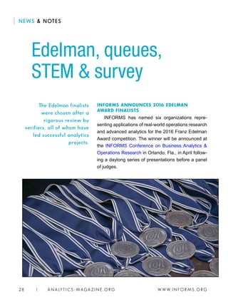W W W. I N FO R M S . O RG28 | A N A LY T I C S - M AGA Z I N E . O RG
INFORMS ANNOUNCES 2016 EDELMAN
AWARD FINALISTS
INFORMS has named six organizations repre-
senting applications of real-world operations research
and advanced analytics for the 2016 Franz Edelman
Award competition. The winner will be announced at
the INFORMS Conference on Business Analytics 
Operations Research in Orlando, Fla., in April follow-
ing a daylong series of presentations before a panel
of judges.
Edelman, queues,
STEM  survey
The Edelman finalists
were chosen after a
rigorous review by
verifiers, all of whom have
led successful analytics
projects.
NEWS  NOTES
 