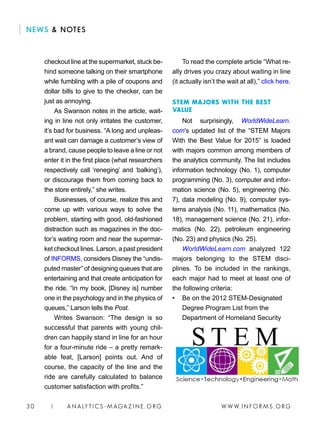 W W W. I N FO R M S . O RG30 | A N A LY T I C S - M AGA Z I N E . O RG
To read the complete article “What re-
ally drives you crazy about waiting in line
(it actually isn’t the wait at all),” click here.
STEM MAJORS WITH THE BEST
VALUE
Not surprisingly, WorldWideLearn.
com’s updated list of the “STEM Majors
With the Best Value for 2015” is loaded
with majors common among members of
the analytics community. The list includes
information technology (No. 1), computer
programming (No. 3), computer and infor-
mation science (No. 5), engineering (No.
7), data modeling (No. 9), computer sys-
tems analysis (No. 11), mathematics (No.
18), management science (No. 21), infor-
matics (No. 22), petroleum engineering
(No. 23) and physics (No. 25).
WorldWideLearn.com analyzed 122
majors belonging to the STEM disci-
plines. To be included in the rankings,
each major had to meet at least one of
the following criteria:
• 	 Be on the 2012 STEM-Designated
Degree Program List from the
Department of Homeland Security
checkout line at the supermarket, stuck be-
hind someone talking on their smartphone
while fumbling with a pile of coupons and
dollar bills to give to the checker, can be
just as annoying.
As Swanson notes in the article, wait-
ing in line not only irritates the customer,
it’s bad for business. “A long and unpleas-
ant wait can damage a customer’s view of
a brand, cause people to leave a line or not
enter it in the first place (what researchers
respectively call ‘reneging’ and ‘balking’),
or discourage them from coming back to
the store entirely,” she writes.
Businesses, of course, realize this and
come up with various ways to solve the
problem, starting with good, old-fashioned
distraction such as magazines in the doc-
tor’s waiting room and near the supermar-
ket checkout lines. Larson, a past president
of INFORMS, considers Disney the “undis-
puted master” of designing queues that are
entertaining and that create anticipation for
the ride. “In my book, [Disney is] number
one in the psychology and in the physics of
queues,” Larson tells the Post.
Writes Swanson: “The design is so
successful that parents with young chil-
dren can happily stand in line for an hour
for a four-minute ride – a pretty remark-
able feat, [Larson] points out. And of
course, the capacity of the line and the
ride are carefully calculated to balance
customer satisfaction with profits.”
NEWS  NOTES
 