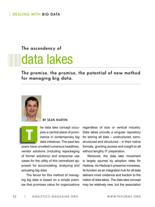 W W W. I N FO R M S . O RG32 | A N A LY T I C S - M AGA Z I N E . O RG
The ascendency of
he data lake concept occu-
pies a central place of prom-
inence in contemporary big
data initiatives. The past two
years have unveiled numerous headlines,
vendor solutions (including repackaging
of former solutions) and enterprise use
cases for the utility of this centralized ap-
proach for accumulating, analyzing and
actuating big data.
The fervor for this method of manag-
ing big data is based on a simple prem-
ise that promises value for organizations
regardless of size or vertical industry.
Data lakes provide a singular repository
for storing all data – unstructured, semi-
structured and structured – in their native
formats, granting access and insight to all
without lengthy IT preparation.
Moreover, the data lake movement
is largely spurred by adoption rates for
Hadoop. As Hadoop’s presence increases,
its function as an integration hub for all data
delivers more credence and traction to the
notion of data lakes. The data lake concept
may be relatively new, but the association
data lakes
BY SEAN MARTIN
T
DEALING WITH BIG DATA
The premise, the promise, the potential of new method
for managing big data.
 