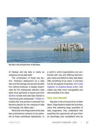 JA N UARY / F E BR UARY 2016 | 33A NA L Y T I C S
a world in which organizations are con-
fronted with new and differing technolo-
gies, tools and platforms daily, data lakes
offer something of an oasis: a one-stop
hub for all aspects of big data, from initial
ingestion to analytics-based action, that
makes big data more manageable and
demonstrable of its value.
DATA LAKE DRIVERS
Big data is the principal driver of data
lakes. Organizations realize the business
value that collecting large quantities of
data engenders; they understand that
exploiting this opportunity will give them
an advantage over competitors who do
of Hadoop and big data is nearly as
ubiquitous as big data itself.
The combination of these two fac-
tors, Hadoop’s deployment as a data
lake and the storage and access benefits
this method produces, is largely respon-
sible for the widespread attention data
lakes have garnered. A recent post from
Gartner reveals that data lake interest is
“becoming quite widespread.” Forbes in-
dicates that “one phrase in particular has
become popular for the massing of data
into Hadoop, the ‘Data Lake.’”
Most of all, the intrigue behind the data
lake phenomenon pertains to the poten-
tial of these centralized repositories. In
Big data is the principal driver of data lakes.
 