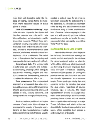 W W W. I N FO R M S . O RG36 | A N A LY T I C S - M AGA Z I N E . O RG
DATA LAKES
needed to extract value for or even ob-
tain clean access to the data residing in
the data lake. As inflexible and cumber-
some as they are, data warehouses can
draw on an army of DBAs, armed with a
host of mature data wrangling technolo-
gies and will generally produce reliable
reports on a regular schedule. In many
cases data lakes can rapidly resemble a
“Wild West” for data.
MAXIMIZING DATA LAKE UTILITY
The data lake concept fulfills its prom-
ise via smart data lakes that leverage se-
mantic models and graphs to eliminate
the aforementioned points of disorder
while adding additional advantages such
as delivering drastically improved busi-
ness end-user self-service capability.
Semantic models (based on ontologies)
provide concise descriptions of data and
are visually represented in a semantic
graph. These ontologies clarify data and
enhance context by denoting just what
the data mean, regardless of source,
structure, type or schema. The visual
representation of data in a graph illus-
trates their relationships to one another,
providing further context and the founda-
tion for application and analytics usage.
These definitions and relationships are
digestible for the business and other end
users, which expedites their access to
and deployment of big data.
more than just depositing data into Ha-
doop or NoSQL stores; failing to imple-
ment them frequently results in these
points of chaos:
Lack of context and meaning: Large
data volumes, disparate data types and
big data sources are collected in data
lakes without any sort of context or readily
discernible meaning. Without those con-
ventional, lengthy preparation processes
facilitated by IT, end users (or data scien-
tists) are left to implement them as best
they can, oftentimes without formal train-
ing in this critical prerequisite. The result
is an obfuscation of data’s meaning and
makes data discovery extremely difficult.
Inconsistent data: The jumbled data
in data lakes lack semantic and metada-
ta consistency, creating further ambiguity
about data’s meaning, purpose and rela-
tion to other data. Subsequently, there are
considerable deleterious effects for …
Data governance: The unrestrained
approach of unmanaged data lakes con-
siderably worsens some of the hallmarks
of data governance including role-based
access to data, security concerns, and
transparent data lineage and traceability.
Another serious problem that imple-
menters of early data lakes struggle to
address is the scarcity of the data scien-
tist and big data manipulation or even big
data programming skills that are usually
 