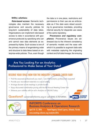 JA N UARY / F E BR UARY 2016 | 37A NA L Y T I C S
the data is in one place, restrictions and
permissions to their use are as enforce-
able as if the data were siloed accord-
ing to governance mandates, providing
internal security for disparate use cases
of the same repository.
Provenance and regulatory com-
pliance: Provenance issues are ad-
dressed due to the inherent consistency
of semantic models and the ease with
which it is possible to augment data sets
with metadata capturing the originating
context and full data lineage; the ensuing
Utility solutions:
Role-based access: Semantic tech-
nologies also maintain the necessary
governance and security policies for
long-term sustainability of data lakes.
Organizations can implement role-based
access to data in accordance with gov-
ernance protocols by specifying who can
and cannot view data elements as ex-
pressed by triples. Such access is one of
the primary means of engendering order
and structure to data lakes based on en-
terprise-wide policies. Thus, even though
• Find the seasoned professionals you need – over 800 analytics professionals expected
• Provide your recruitment materials in a casual setting
• Arrange discreet on-site meetings in private booths
• Enjoy discounted combination pricing with the fall Annual Meeting Career Fair
• Enhance your visibility with an ad in Analytics or OR/MS Today
Questions? careers@informs.org or call (800) 4-INFORMs
RESERVE YOUR SPACE NOW FOR THE INDUSTRYʼS PREMIER CAREER FAIR!
INFORMS Conference on
Business Analytics  Operations Research
April 10–12, 2016 Hyatt Regency Grand Cypress, Orlando, Florida
www.meetings.informs.org/analytics2016
Are You Looking For an Analytics
Professional to Make Sense of Your Data?
CAREER
CENTER
 